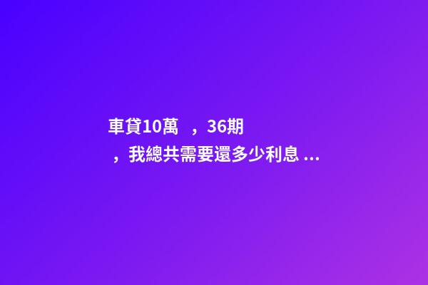 車貸10萬，36期，我總共需要還多少利息？